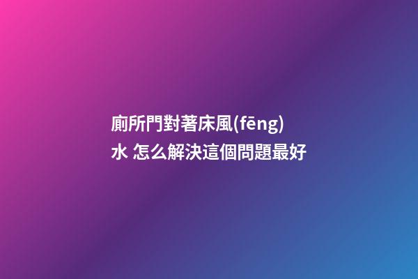 廁所門對著床風(fēng)水 怎么解決這個問題最好